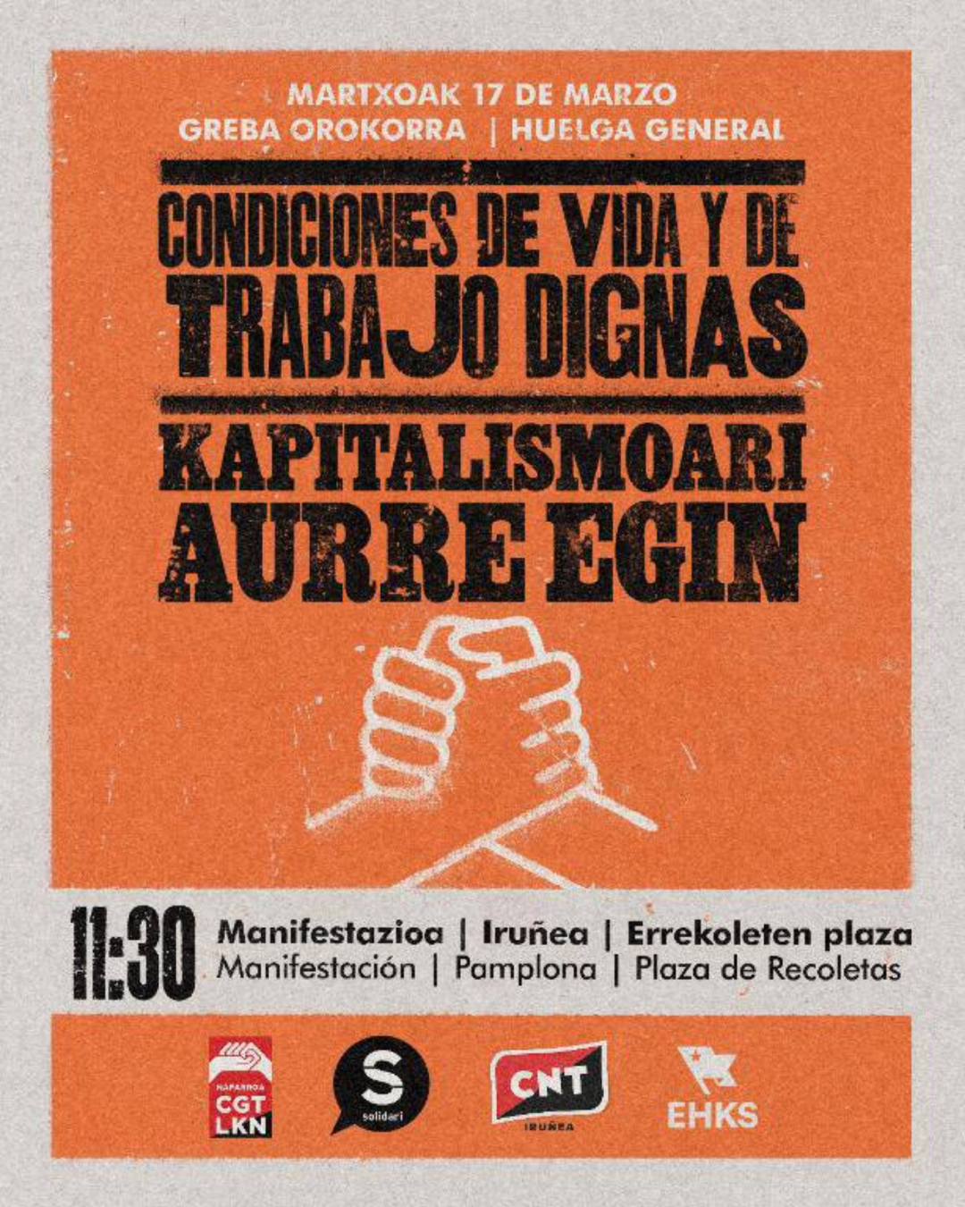 Cartel con textura y rectángulo naranja sobre la mayor parte de un fondo grisáceo. Arriba, alternando blanco y negro sobre el naranja, el siguiente texto: Martxoak 17 de marzo, greba orokorra, huelga general. Condiciones de vida y de trabajo dignas. Kapitalismoari aurre egin. En el centro, 11:30, manifestazioa, Iruñea, Errekoletan plaza. Manifestación, Pamplona, Plaza de Recoletas. Además, dos manos opuestas entrelazadas. Abajo, los logotipos de CGT-LKN, Solidari, CNT Iruñea y Euskal Herriko Kontseilu Sozialista.