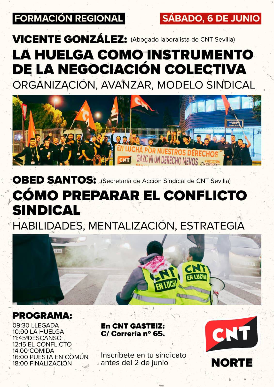 Cartel de fondo crema y con dos fotos (una de la huelga de CNT Sevilla en Gazc Seculla y otra con dos personas portando chalecos amarillos con la frase CNT en lucha) donde, de arriba a abajo, se lee: Formación regional. Sábado 6 de junio. Vicente González (abogado laboralista de CNT Sevilla). La huelga como instrumento de la negociación colectiva. Organización, avanzar, modelo sindical. Obed Santos (secretaría de Acción Sindical de CNT Sevilla). Cómo preparar el conflicto sindical. Habilidades, mentalización, estrategia. Programa: 09:30. Llegada. 10:00. La huelga. 11:45. Descanso. 12:15. El conflicto. 14:00. Comida. 16:00. Puesta en común. 18:00. Finalización. En CNT Gasteiz. C/Correría nº65. Inscríbete en tu sindicato antes del 2 de junio. Abajo a la derecha, el logotipo de CNT Norte.