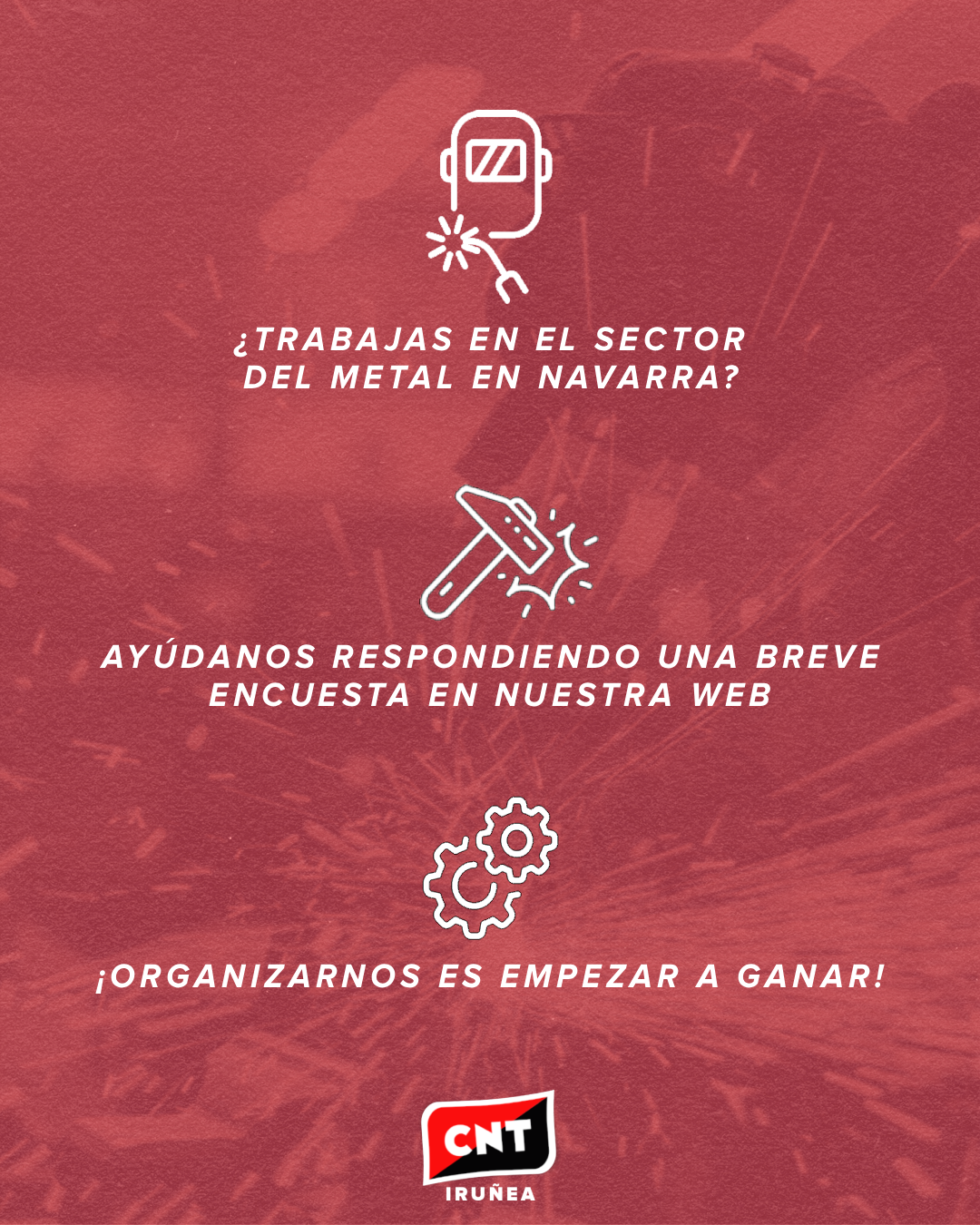 Sobre un fondo rojo en el que se aprecia a una persona con un buzo trabajando el metal, tres pictogramas: una máscara con una máquina de soldar, un martillo golpeando y unos engranajes. Debajo de cada imagen, las siguientes frases: "¿Trabajas en el sector del metal en Navarra?", "Ayúdanos respondiendo una breve encuesta en nuestra web" y "¡Organizarnos es empezar a ganar!". Abajo del todo, el logotipo de CNT Iruñea.