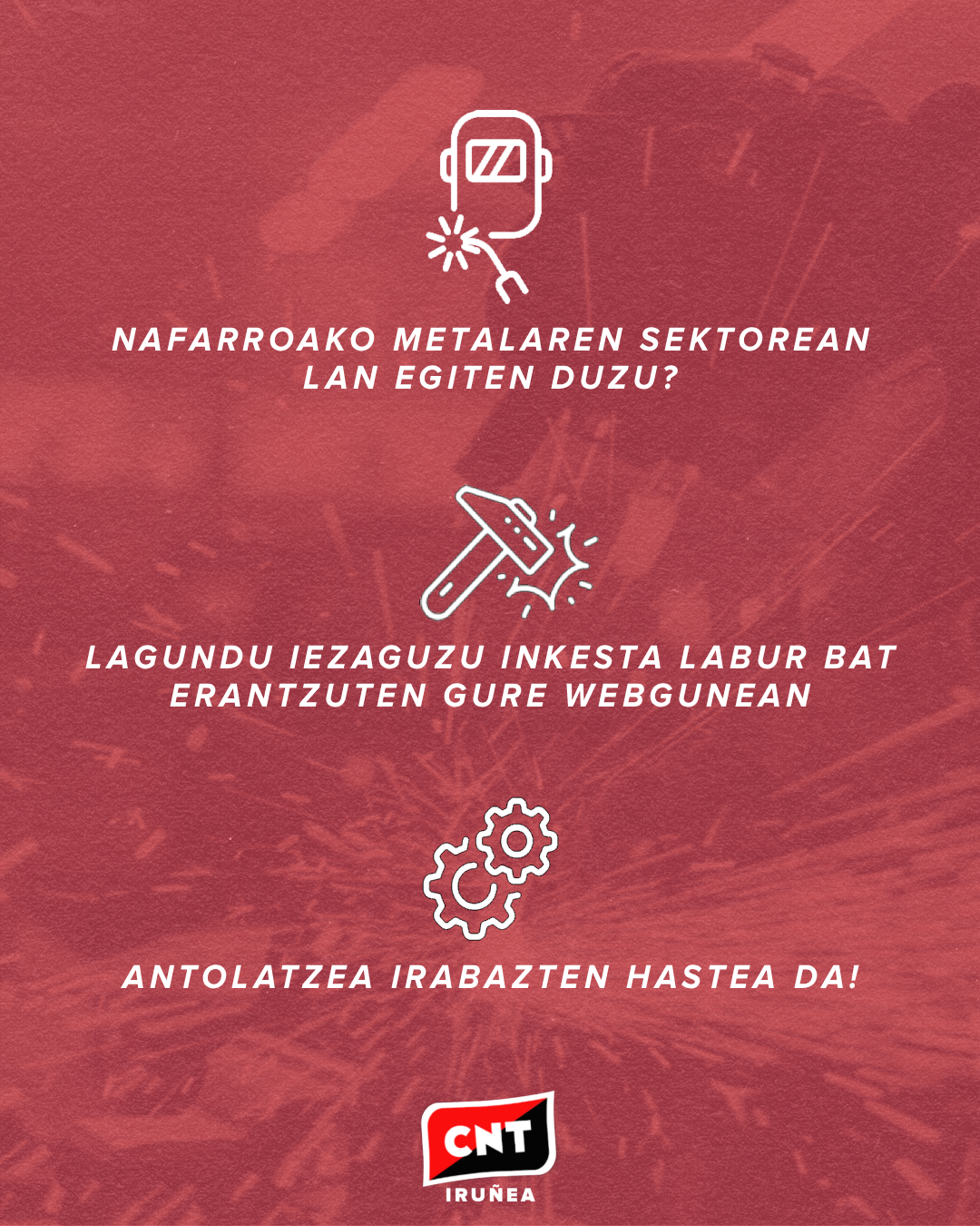 Hondo gorri baten gainean, pertsona bat metala lantzen ari den buzo batean duela, hiru piktograma: maskara bat soldatzeko makina batekin, mailu bat jotzen eta engranaje batzuk. Irudi bakoitzaren azpian, esaldi hauek: "Nafarroako metalaren sektorean lan egiten duzu?", "Lagundu iezaguzu inkesta labur bat erantzuten gure webgunean" eta "Antolatzea irabazten hastea da!". Guztiz behean, CNT Iruñeko logotipoa.