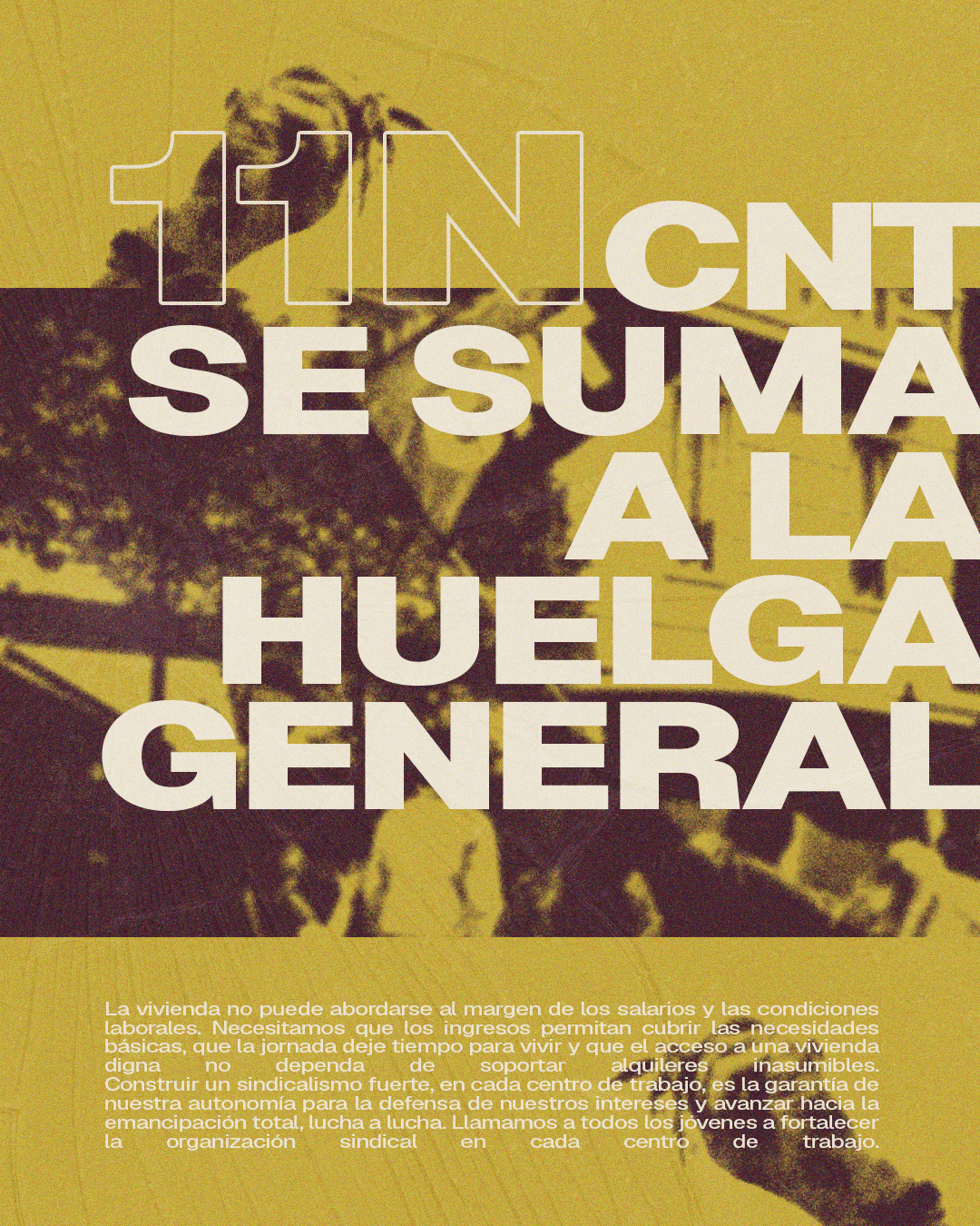 Imagen de una manifestación y unas manos sujetando llaves sobre un fondo amarillo con grano. Se lee: 11N. CNT se suma a la huelga general. La vivienda no puede abordarse al margen de los salarios y las condiciones laborales. Necesitamos que los ingresos permitan cubrir las necesidades básicas, que la jornada deje tiempo para vivir y que el acceso a una vivienda digna no dependa de soportar alquileres inasumibles. Construir un sindicalismo fuerte, en cada centro de trabajo, es la garantía de nuestra autonomía para la defensa de nuestros intereses y avanzar hacia la emancipación total, lucha a lucha. Llamamos a todos los jóvenes a fortalecer la organización sindical en cada centro de trabajo.