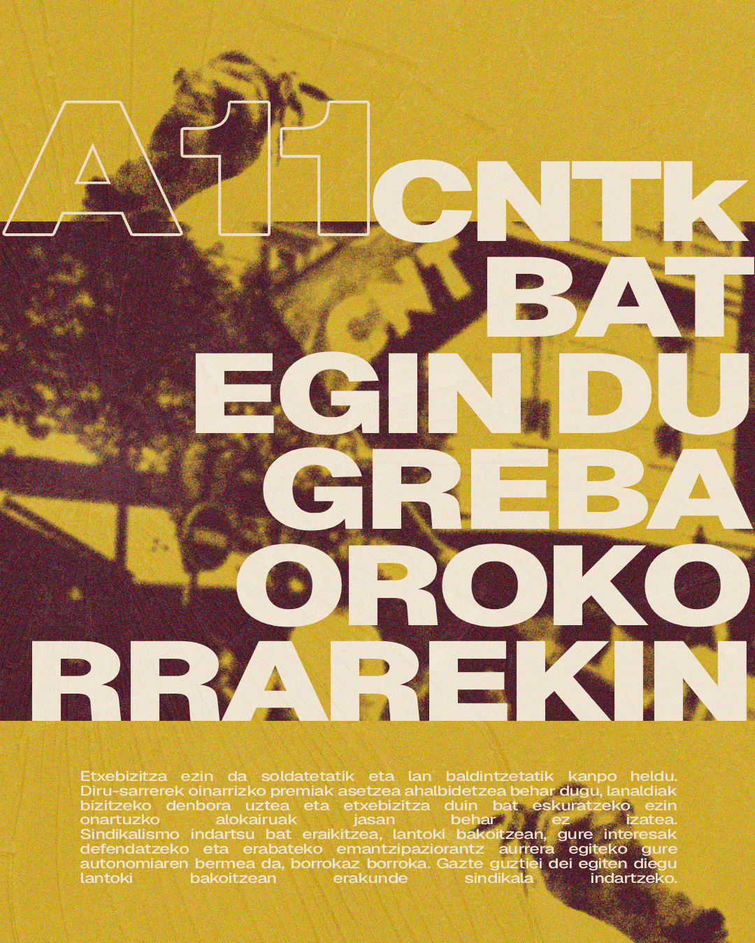 Manifestazio baten irudia eta esku batzuk, hondo hori baten gainean giltza batzuei eusten. Irakurtzen da: A11. CNTk bat egin du greba orokorrarekin. Ezin da etxebizitza soldatetatik eta lan-baldintzetatik kanpo heldu. Diru-sarrerek oinarrizko premiak asetzea ahalbidetzea behar dugu, lanaldiak bizitzeko denbora uztea eta etxebizitza duin bat eskuratzeko ezin onartuzko alokairuak jasan behar ez izatea. Sindikalismo indartsu bat eraikitzea, lantoki bakoitzean, gure interesak defendatzeko eta erabateko emantzipaziorantz aurrera egiteko gure autonomiaren bermea da, borrokaz borroka. Gazte guztiei dei egiten diegu lantoki bakoitzean erakunde sindikala indartzeko.