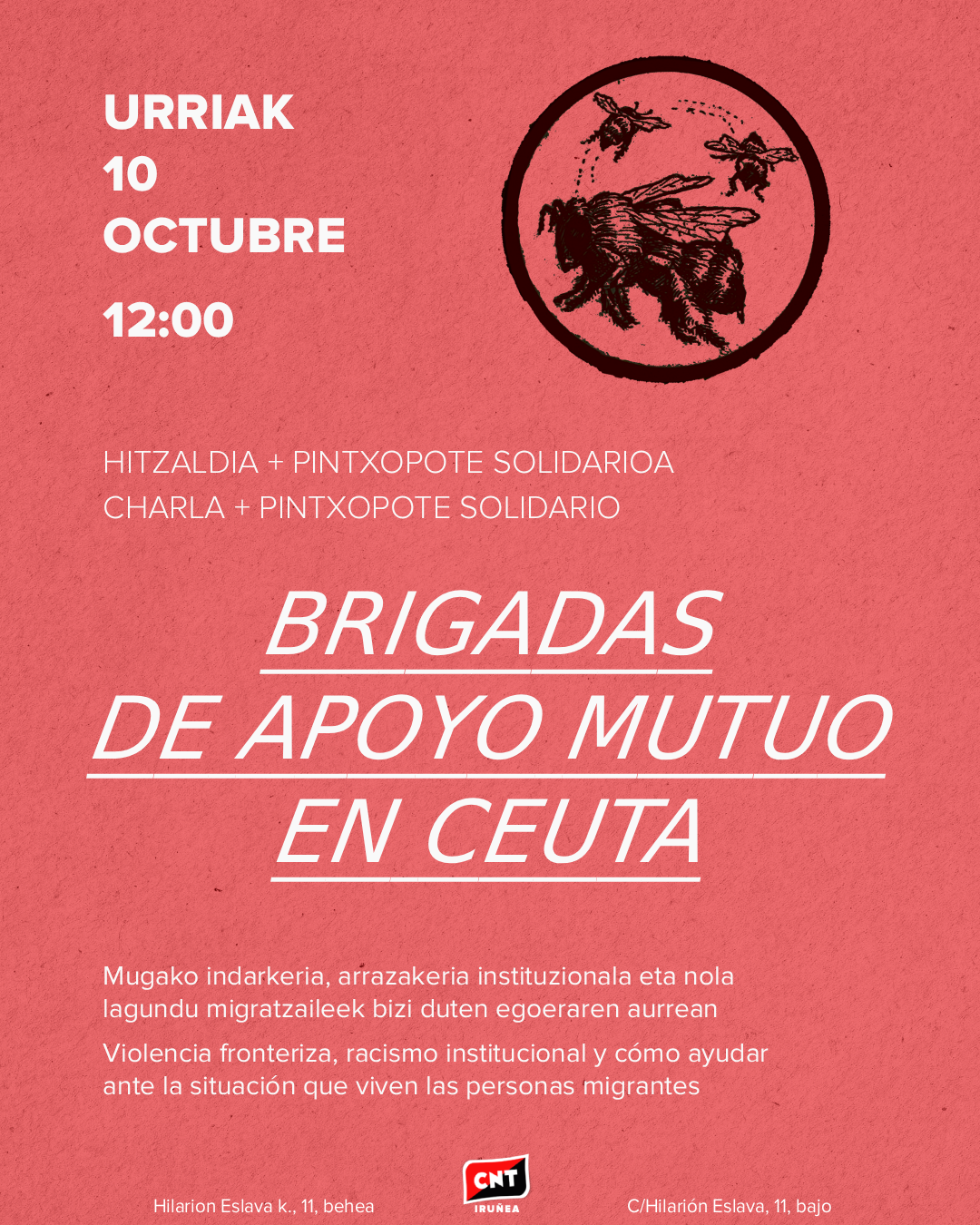 Hondo gorri baten gainean, informazio hau: Urriak 10 de octubre, 12:00. Hitzaldia + pintxopote solidarioa. Charla + pintxopote solidario. Brigadas de Apoyo Mutuo en Ceuta. Mugako indarkeria, arrazakeria instituzionala eta nola lagundu migrazaileek bizi duten egoeraren aurrean. Violencia fronteriza, racismo institucional y cómo ayudar ante la situación que viven las personas migrantes. Hilarión Eslava k., 11, behea. C/Hilarión Eslava, 11, bajo. Goian, eskuinean, zirkulu beltz baten barruan dauden erle batzuen irudia. Behean, erdian, CNT Iruñearen logotipoa.